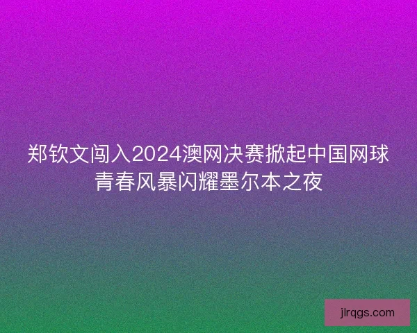 郑钦文闯入2024澳网决赛掀起中国网球青春风暴闪耀墨尔本之夜