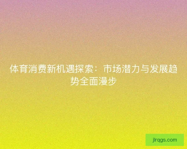 体育消费新机遇探索：市场潜力与发展趋势全面漫步