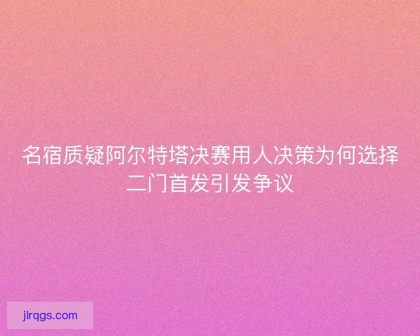 名宿质疑阿尔特塔决赛用人决策为何选择二门首发引发争议