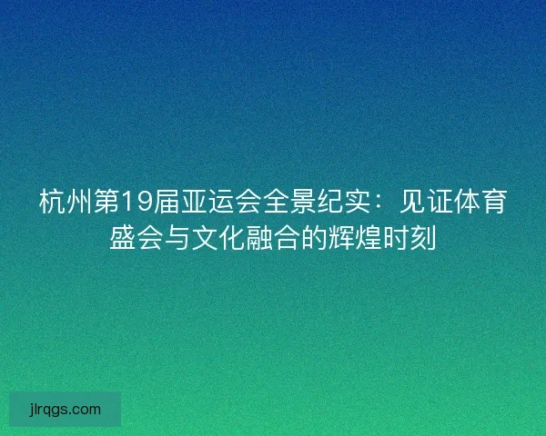 杭州第19届亚运会全景纪实:见证体育盛会与文化融合的辉煌时刻 杭州第19届亚运会全景纪实:见证体育盛会与文化融合的辉煌时刻