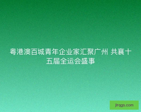 粤港澳百城青年企业家汇聚广州 共襄十五届全运会盛事