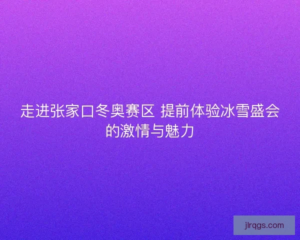 走进张家口冬奥赛区 提前体验冰雪盛会的激情与魅力