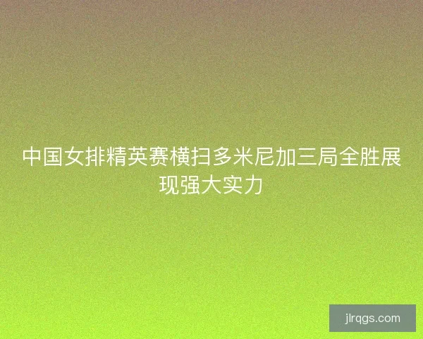 中国女排精英赛横扫多米尼加三局全胜展现强大实力