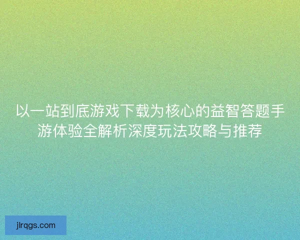 以一站到底游戏下载为核心的益智答题手游体验全解析深度玩法攻略与推荐
