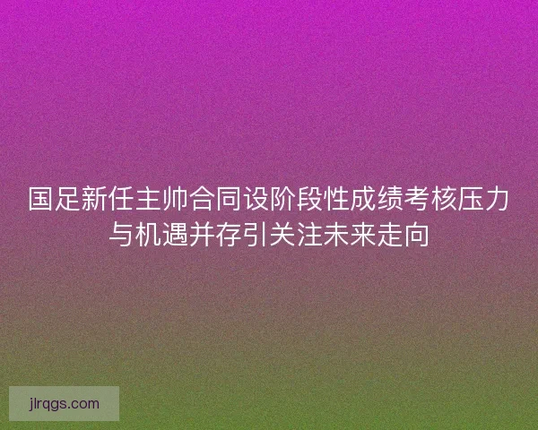 国足新任主帅合同设阶段性成绩考核压力与机遇并存引关注未来走向