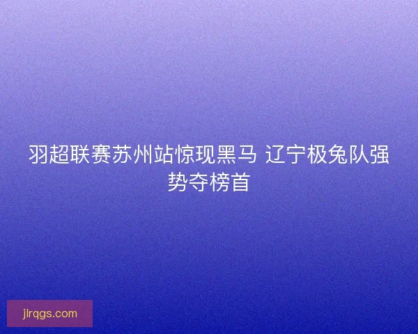 羽超联赛苏州站惊现黑马 辽宁极兔队强势夺榜首 羽超联赛苏州站惊现黑马 辽宁极兔队强势夺榜首