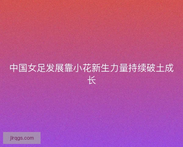 中国女足发展靠小花新生力量持续破土成长