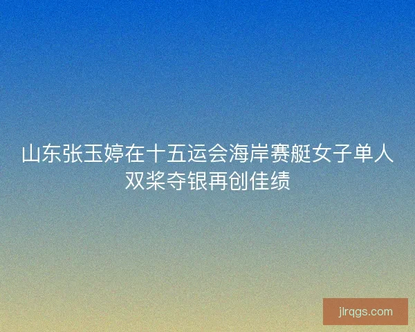 山东张玉婷在十五运会海岸赛艇女子单人双桨夺银再创佳绩