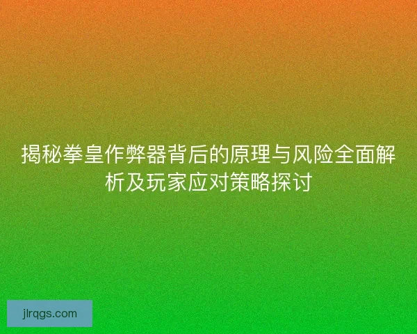 揭秘拳皇作弊器背后的原理与风险全面解析及玩家应对策略探讨