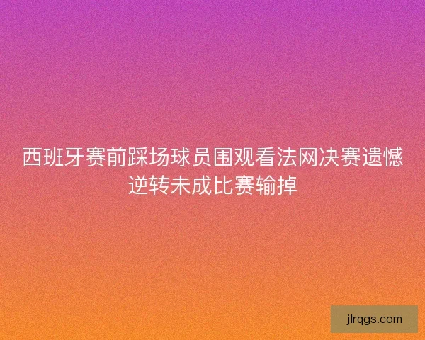 西班牙赛前踩场球员围观看法网决赛遗憾逆转未成比赛输掉 西班牙赛前踩场球员围观看法网决赛遗憾逆转未成比赛输掉