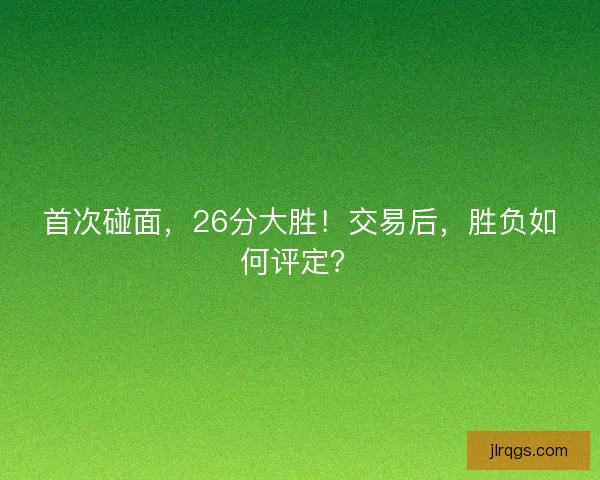 首次碰面,26分大胜!交易后,胜负如何评定? 首次碰面,26分大胜!交易后,胜负如何评定?