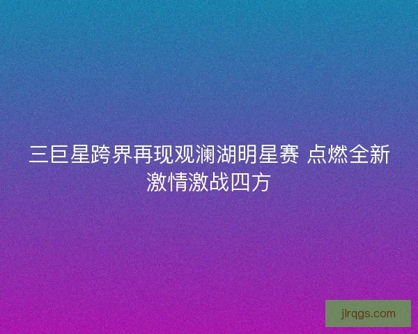 三巨星跨界再现观澜湖明星赛 点燃全新激情激战四方 三巨星跨界再现观澜湖明星赛 点燃全新激情激战四方