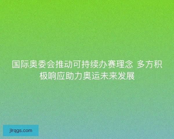 国际奥委会推动可持续办赛理念 多方积极响应助力奥运未来发展