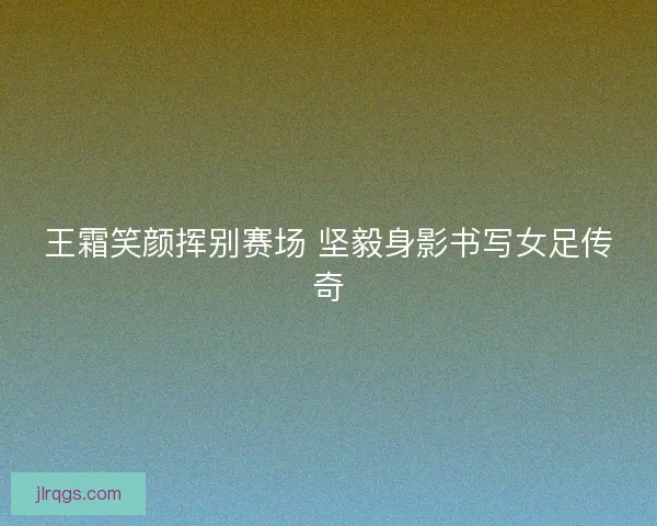 王霜笑颜挥别赛场 坚毅身影书写女足传奇
