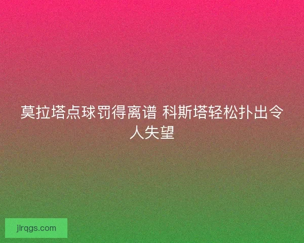 莫拉塔点球罚得离谱 科斯塔轻松扑出令人失望