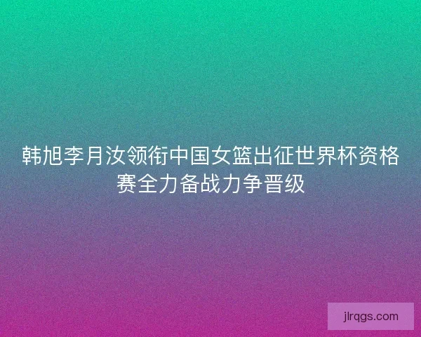 韩旭李月汝领衔中国女篮出征世界杯资格赛全力备战力争晋级