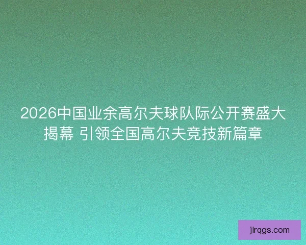 2026中国业余高尔夫球队际公开赛盛大揭幕 引领全国高尔夫竞技新篇章 2026中国业余高尔夫球队际公开赛盛大揭幕 引领全国高尔夫竞技新篇章
