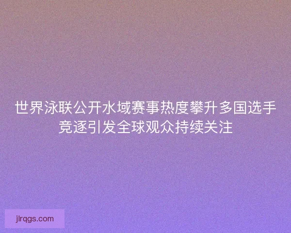 世界泳联公开水域赛事热度攀升多国选手竞逐引发全球观众持续关注 世界泳联公开水域赛事热度攀升多国选手竞逐引发全球观众持续关注