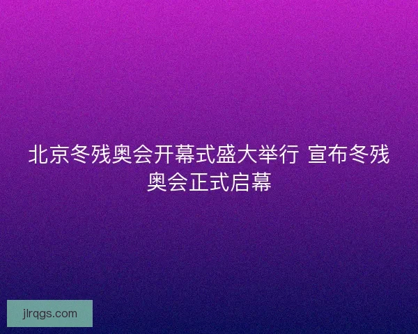 北京冬残奥会开幕式盛大举行 宣布冬残奥会正式启幕