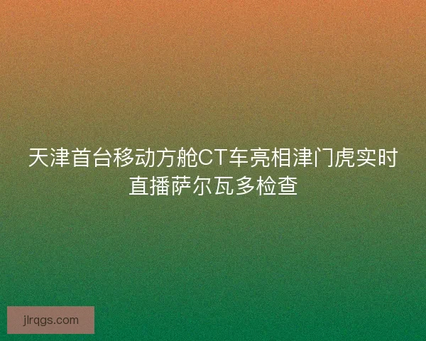 天津首台移动方舱CT车亮相津门虎实时直播萨尔瓦多检查 天津首台移动方舱CT车亮相津门虎实时直播萨尔瓦多检查