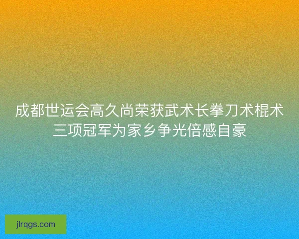 成都世运会高久尚荣获武术长拳刀术棍术三项冠军为家乡争光倍感自豪