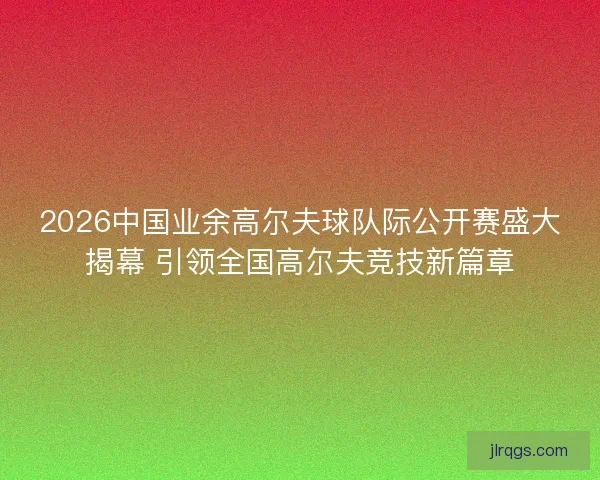 2026中国业余高尔夫球队际公开赛盛大揭幕 引领全国高尔夫竞技新篇章