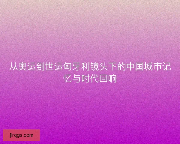 从奥运到世运匈牙利镜头下的中国城市记忆与时代回响