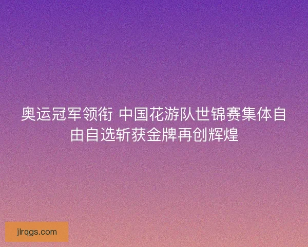 奥运冠军领衔 中国花游队世锦赛集体自由自选斩获金牌再创辉煌