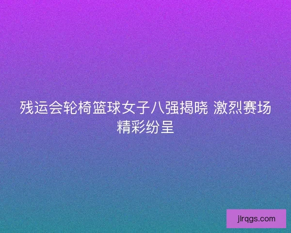 残运会轮椅篮球女子八强揭晓 激烈赛场精彩纷呈 残运会轮椅篮球女子八强揭晓 激烈赛场精彩纷呈