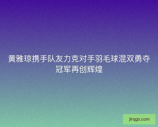 黄雅琼携手队友力克对手羽毛球混双勇夺冠军再创辉煌