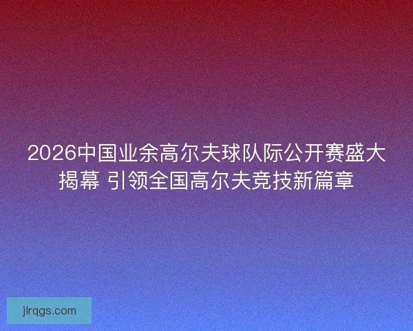 2026中国业余高尔夫球队际公开赛盛大揭幕 引领全国高尔夫竞技新篇章