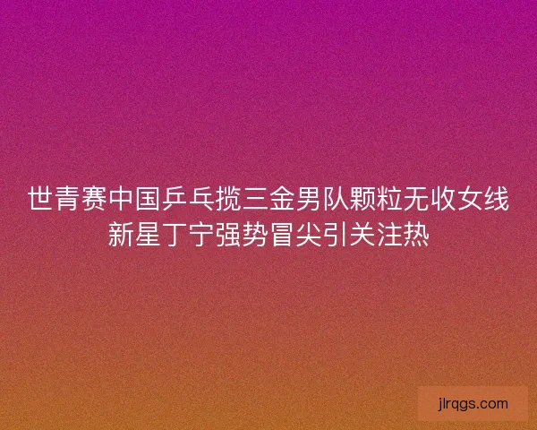 世青赛中国乒乓揽三金男队颗粒无收女线新星丁宁强势冒尖引关注热