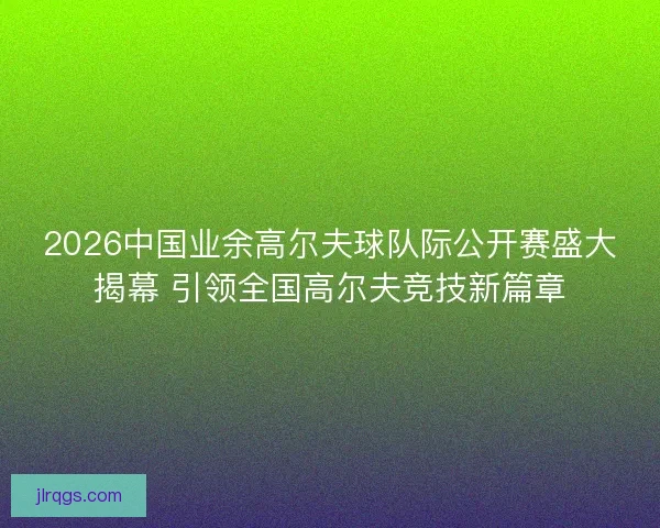 2026中国业余高尔夫球队际公开赛盛大揭幕 引领全国高尔夫竞技新篇章 2026中国业余高尔夫球队际公开赛盛大揭幕 引领全国高尔夫竞技新篇章